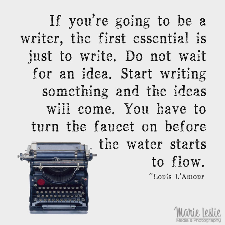 "If you're going to be a writer, the first essential is just to write. Do not wait for an idea. Start writing something and the ideas will come. You have to turn the faucet on before the water starts to flow."  --Louis L'Amour