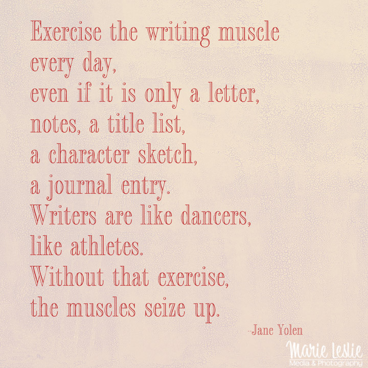 "Exercise the writing muscle every day, even if it is only a letter, notes, a title list, a character sketch, a journal entry. Writers are like dancers, like athletes. Without that exercise, the muscles seize up." --Jane Yolen