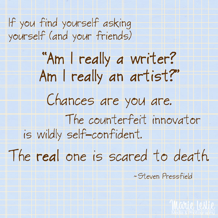 "If you find yourself asking yourself (and your friends) "Am I really a writer? Am I really an artist?" Chances are you are. The counterfeit innovator is wildly self-confident. The real one is scared to death."  --Steven Pressfield