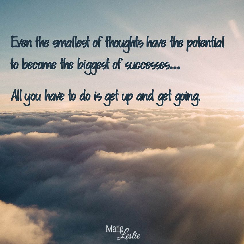 Even the smallest of thoughts have the potential to become the biggest of successes. . . All you hae to do is get up and get going.