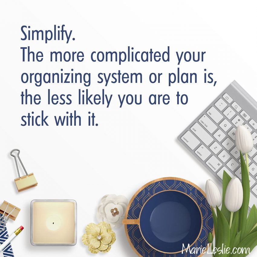 Simplify. The more complicated your organizing system or plan is, the less likely you are to stick with it.